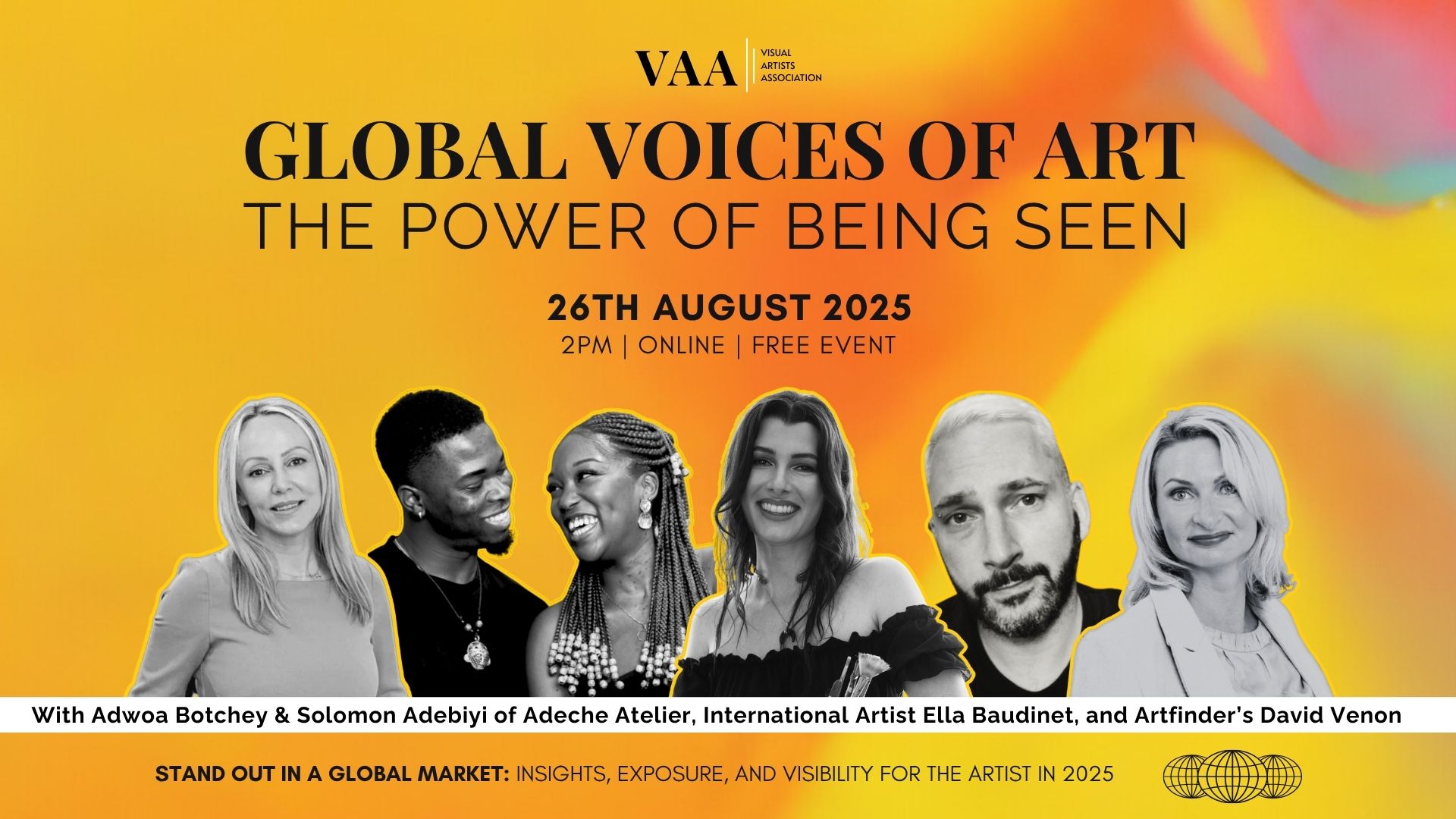 Global Voices of Art The Power of Being Seen Banner Promotional banner for the Visual Artists Association (VAA) online event titled "Global Voices of Art: The Power of Being Seen." The event takes place on 26th August 2025 at 2 PM and is free to attend. The banner features a vibrant, multicoloured background with a yellow and orange gradient. Black text announces the event title and details. Below, five black-and-white photos of the speakers are shown, outlined in yellow: Adwoa Botchey, Solomon Adebiyi, Ella Baudinét, David Venon, and another female speaker. The tagline at the bottom reads: "Stand out in a global market: Insights, exposure, and visibility for the artist in 2025."